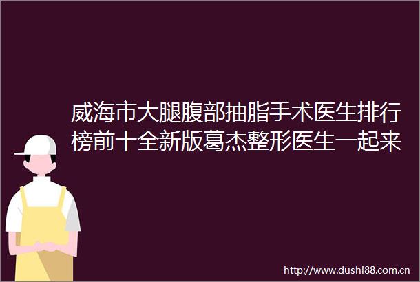 威海市大腿腹部抽脂手术医生排行榜前十全新版葛杰整形医生一起来瞧瞧实力高低