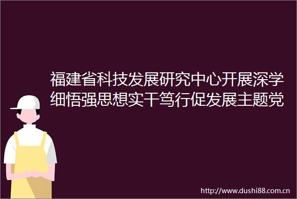福建省科技发展研究中心开展深学细悟强思想实干笃行促发展主题党日活动