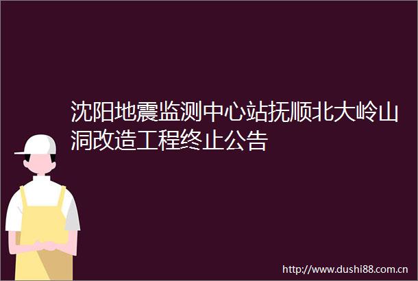 沈阳地震监测中心站抚顺北大岭山洞改造工程终止公告