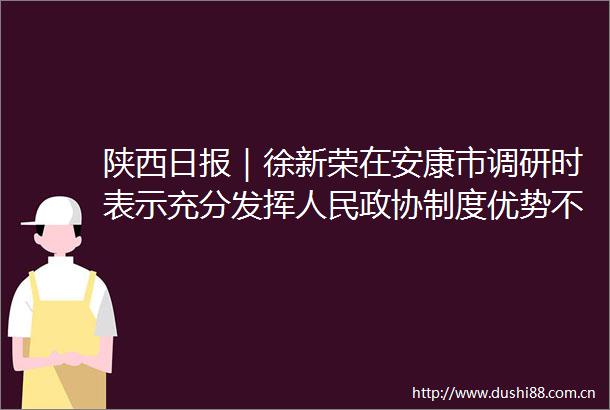 陕西日报｜徐新荣在安康市调研时表示充分发挥政协制度优势不断推动协商民主广泛多层制度化发展