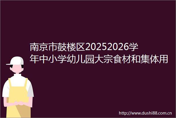 南京市鼓楼区20252026学年中小学幼儿园大宗食材和集体用餐配送单位集中采购项目经办代理机构比选公告