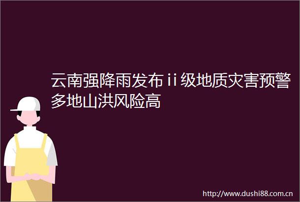 云南强降雨发布ⅱ级地质灾害预警多地山洪风险高
