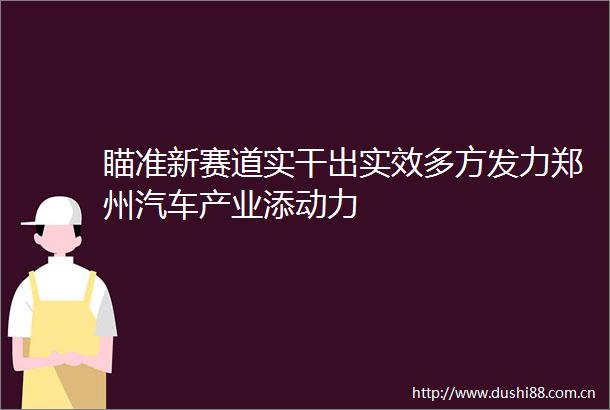 瞄准新赛道实干出实效多方发力郑州汽车产业添动力