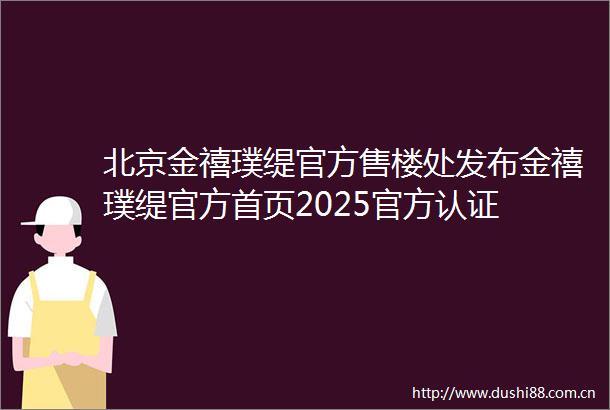 北京金禧璞缇官方售楼处发布金禧璞缇官方首页2025官方认证