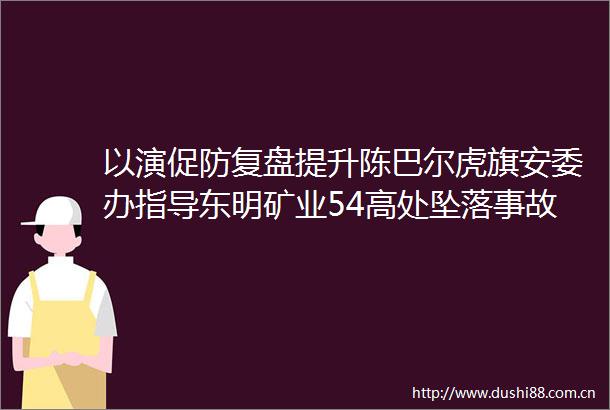 以演促防复盘提升陈巴尔虎旗安委办指导东明矿业54高处坠落事故应急救援桌面推演活动