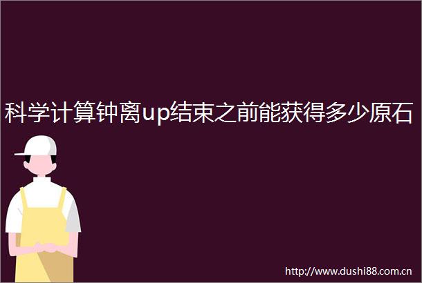 科学计算钟离up结束之前能获得多少原石