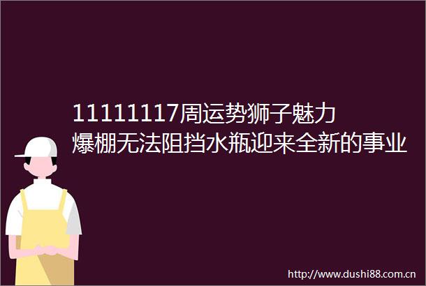 11111117周运势狮子魅力爆棚无法阻挡水瓶迎来全新的事业机会