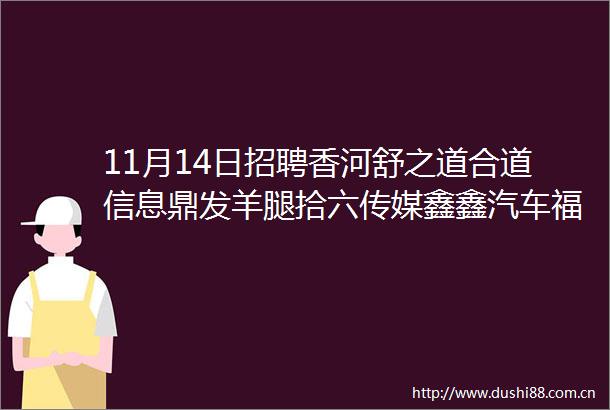 11月14日招聘香河舒之道合道信息鼎发羊腿拾六传媒鑫鑫汽车福莱曼思正亿培训