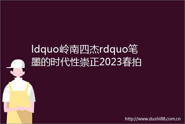 ldquo岭南四杰rdquo笔墨的时代性崇正2023春拍