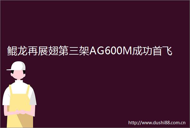 鲲龙再展翅第三架AG600M成功首飞