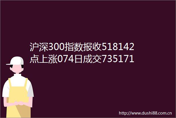 沪深300指数报收518142点上涨074日成交735171亿元成交量有所放大期货市场主力合约报收52504点上涨08