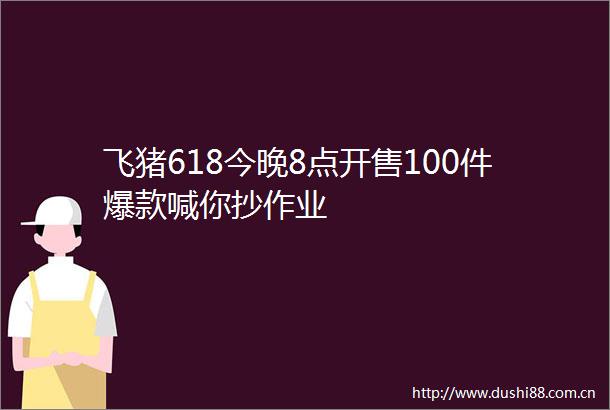 飞猪618今晚8点开售100件爆款喊你抄作业