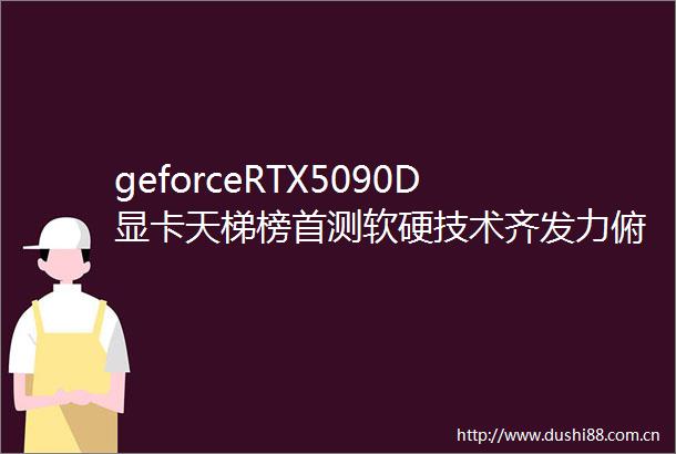 geforceRTX5090D显卡天梯榜首测软硬技术齐发力俯首踏雪至山巅