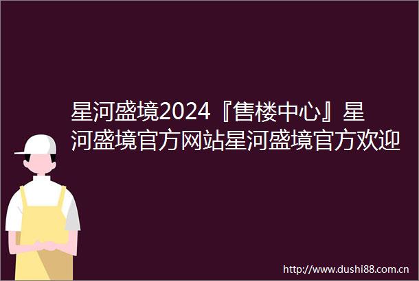 星河盛境2024『售楼中心』星河盛境官方网站星河盛境官方欢迎您