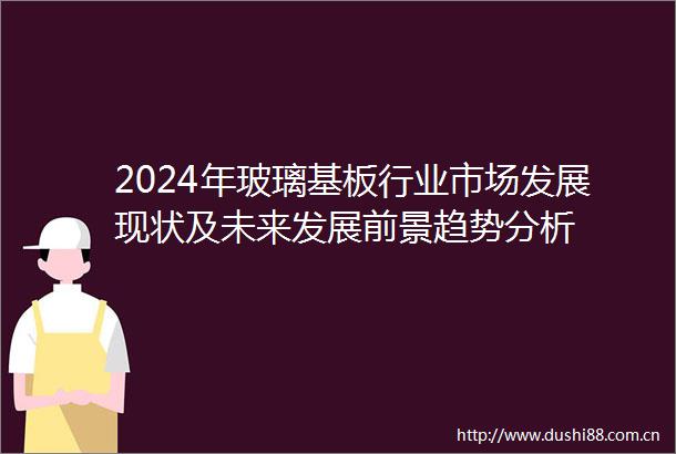 2024年玻璃基板行业市场发展现状及未来发展前景趋势分析