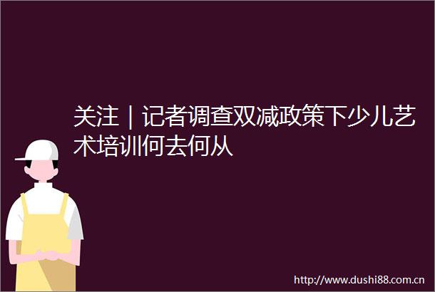 关注｜记者调查双减政策下少儿艺术培训何去何从