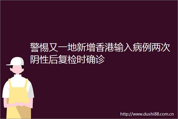 警惕又一地新增香港输入病例两次阴性后复检时确诊