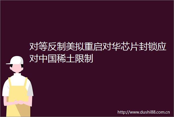 对等反制美拟重启对华芯片封锁应对稀土限制