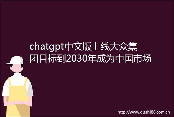 chatgpt中文版上线大众集团目标到2030年成为市场前三汽车制造商网曝比亚迪元UP售价12万起