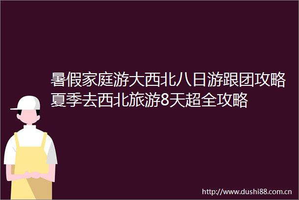 暑假家庭游大西北八日游跟团攻略夏季去西北旅游8天超全攻略