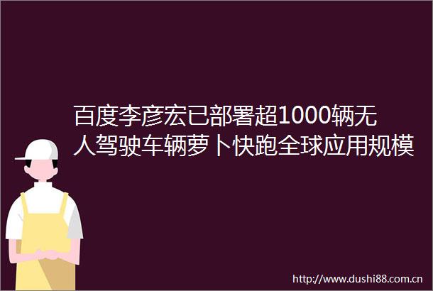 百度李彦宏已部署超1000辆无人驾驶车辆萝卜快跑全球应用规模有望加速增长