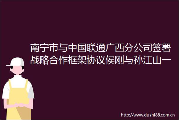 南宁市与联通广西分公司签署战略合作框架协议侯刚与孙江山一行座谈交流并共同见证签约