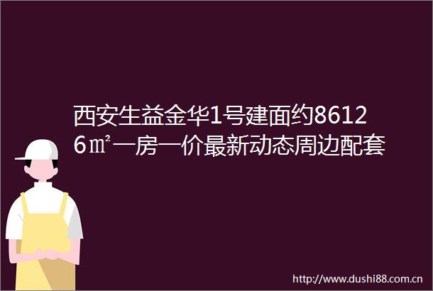 西安生益金华1号建面约86126㎡一房一价最新动态周边配套