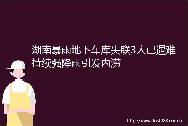 湖南暴雨地下车库失联3人已遇难持续强降雨引发内涝