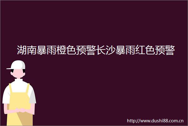 湖南暴雨橙色预警长沙暴雨红色预警