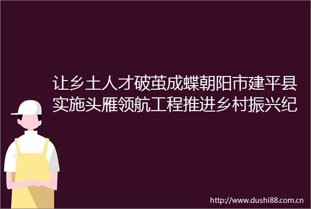 让乡土人才破茧成蝶朝阳市建平县实施头雁领航工程推进乡村振兴纪实