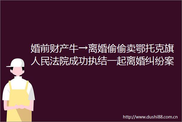 婚前财产牛→离婚偷偷卖鄂托克旗成功执结一起离婚案