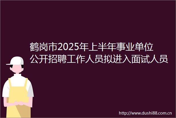 鹤岗市2025年上半年事业单位公开招聘工作人员拟进入面试人员公示暨面试公告