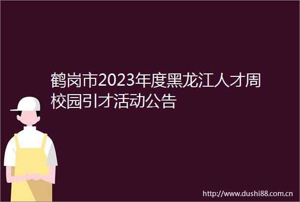 鹤岗市2023年度黑龙江人才周校园引才活动公告
