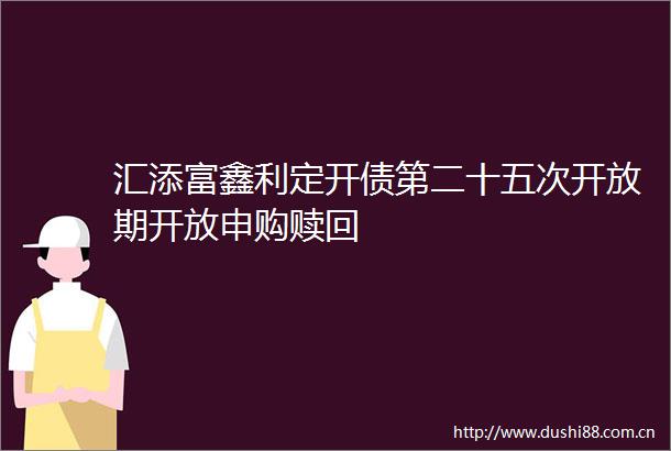 汇添富鑫利定开债第二十五次开放期开放申购赎回