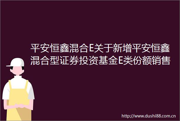 平安恒鑫混合E关于新增平安恒鑫混合型证券投资基金E类份额销售机构的公告