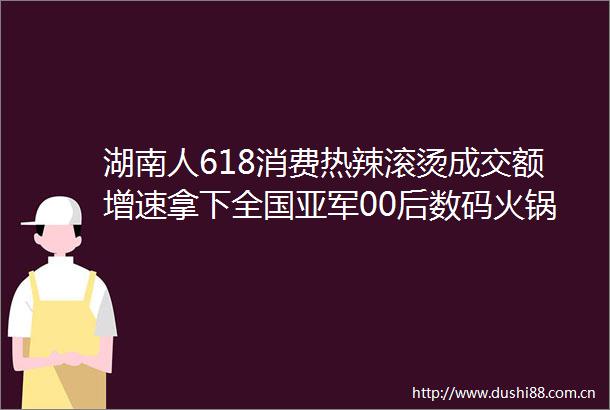 湖南人618消费热辣滚烫成交额增速拿下全国亚军00后数码火锅两手抓