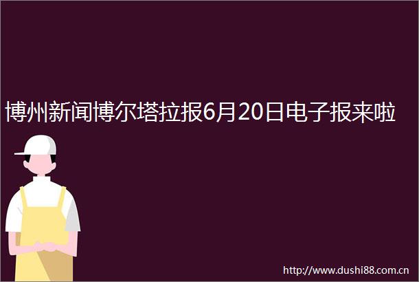 博州新闻博尔塔拉报6月20日电子报来啦