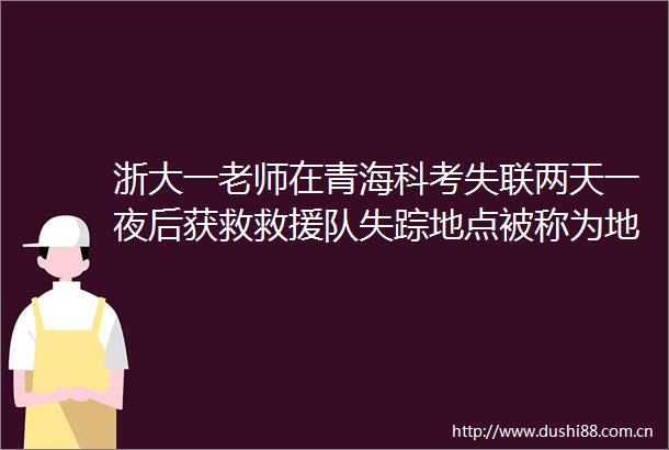 浙大一老师在青海科考失联两天一夜后获救救援队失踪地点被称为地球上最不像地球的地方