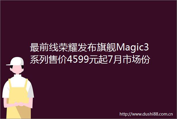 最前线荣耀发布旗舰Magic3系列售价4599元起7月市场份额回到前三