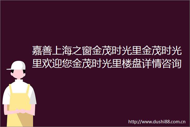 嘉善上海之窗金茂时光里金茂时光里欢迎您金茂时光里楼盘详情咨询