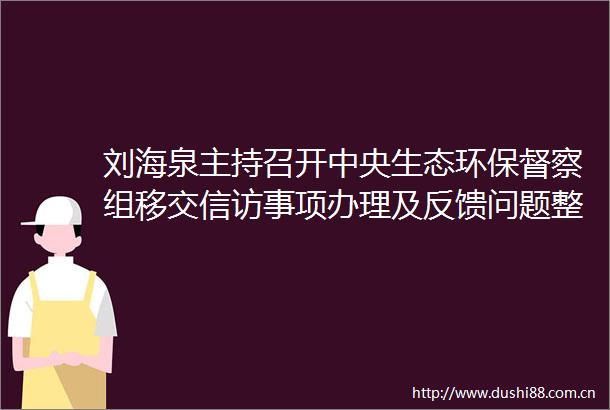 刘海泉主持召开中央生态环保督察组移交事项办理及反馈问题整改调度专题会议