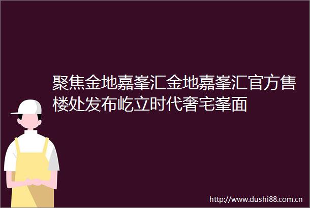 聚焦金地嘉峯汇金地嘉峯汇官方售楼处发布屹立时代奢宅峯面