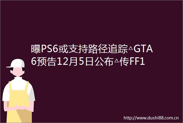 曝PS6或支持路径追踪△GTA6预告12月5日公布△传FF16本月公布DLC△生化危机将继续重制
