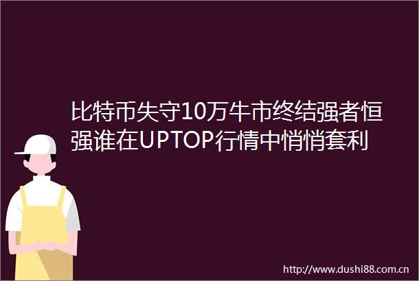 比特币失守10万牛市终结强者恒强谁在UPTOP行情中悄悄套利