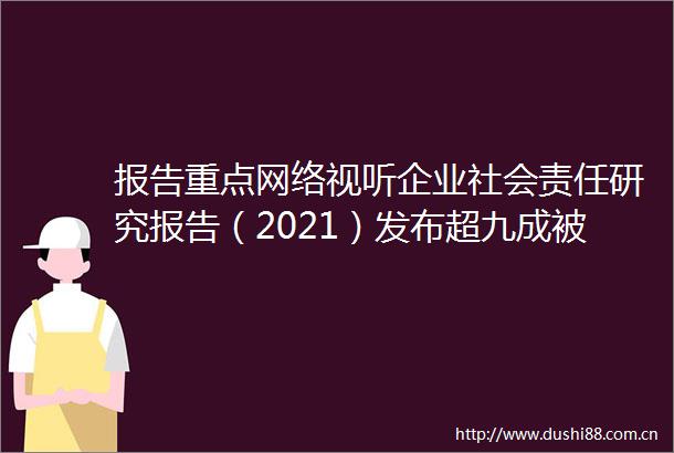 报告重点网络视听企业社会责任研究报告（2021）发布超九成被测单位积极履责