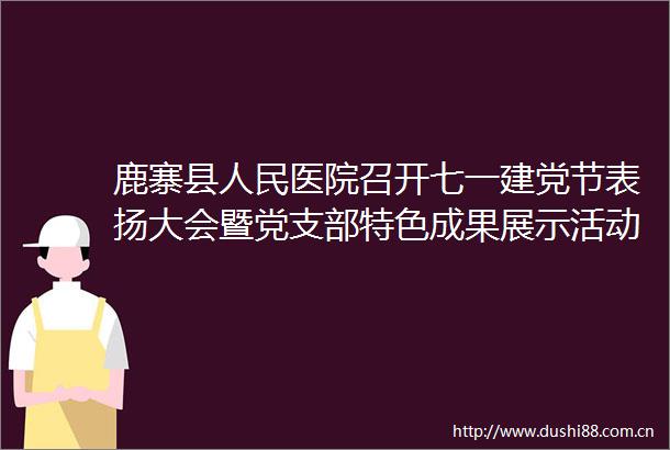 鹿寨县医院召开七一建党节表扬大会暨党支部特色成果展示活动