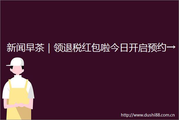 新闻早茶｜领退税红包啦今日开启预约→