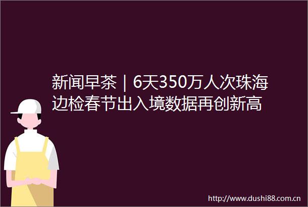 新闻早茶｜6天350万人次珠海边检春节出入境数据再创新高