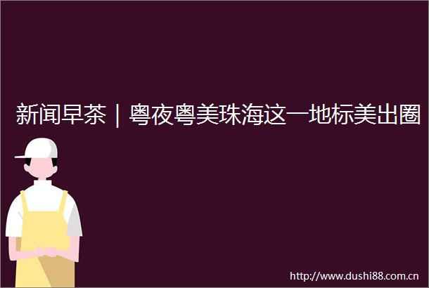 新闻早茶｜粤夜粤美珠海这一地标美出圈