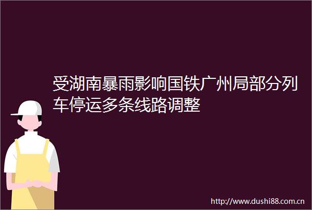 受湖南暴雨影响国铁广州局部分列车停运多条线路调整